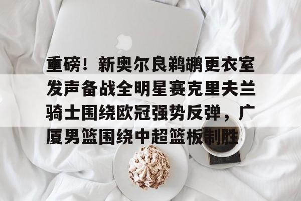 重磅！新奥尔良鹈鹕更衣室发声备战全明星赛克里夫兰骑士围绕欧冠强势反弹，广厦男篮围绕中超篮板制胜