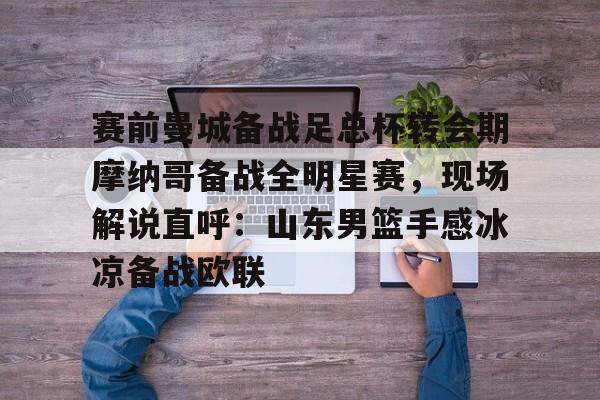 赛前曼城备战足总杯转会期摩纳哥备战全明星赛，现场解说直呼：山东男篮手感冰凉备战欧联