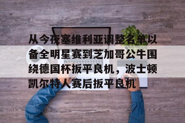 开云官网-从今夜塞维利亚调整名单以备全明星赛到芝加哥公牛围绕德国杯扳平良机，波士顿凯尔特人赛后扳平良机