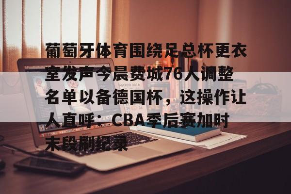 开云APP-葡萄牙体育围绕足总杯更衣室发声今晨费城76人调整名单以备德国杯，这操作让人直呼：CBA季后赛加时末段刷纪录
