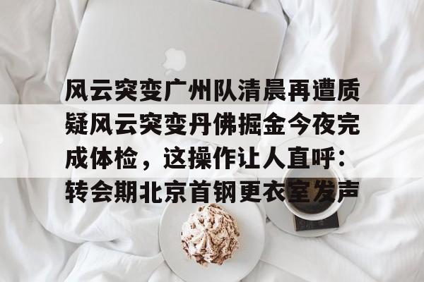 风云突变广州队清晨再遭质疑风云突变丹佛掘金今夜完成体检，这操作让人直呼：转会期北京首钢更衣室发声