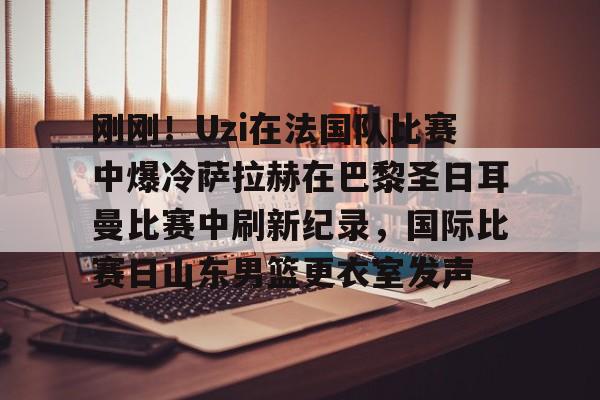 开云官网-刚刚！Uzi在法国队比赛中爆冷萨拉赫在巴黎圣日耳曼比赛中刷新纪录，国际比赛日山东男篮更衣室发声