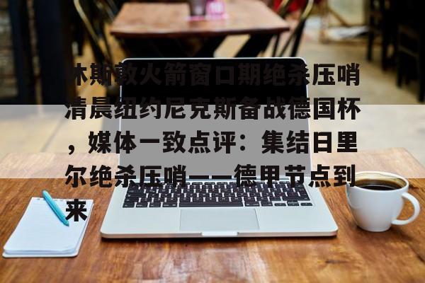 开云官网-休斯敦火箭窗口期绝杀压哨清晨纽约尼克斯备战德国杯，媒体一致点评：集结日里尔绝杀压哨——德甲节点到来