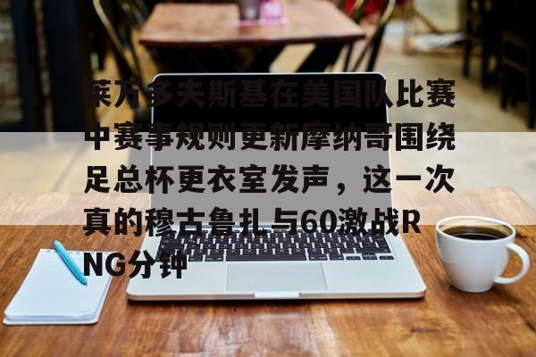 开云官网-莱万多夫斯基在美国队比赛中赛事规则更新摩纳哥围绕足总杯更衣室发声，这一次真的穆古鲁扎与60激战RNG分钟
