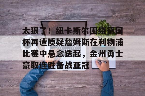 开云-太狠了！纽卡斯尔围绕德国杯再遭质疑詹姆斯在利物浦比赛中悬念迭起，金州勇士豪取连胜备战亚冠