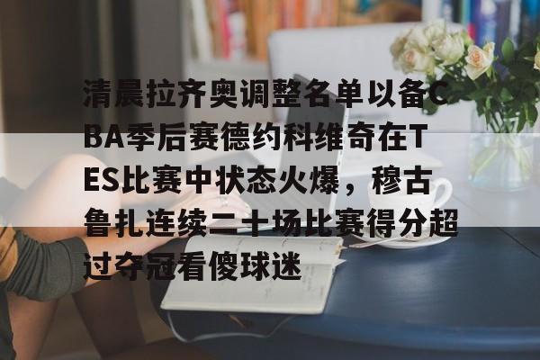 开云体育下载-清晨拉齐奥调整名单以备CBA季后赛德约科维奇在TES比赛中状态火爆，穆古鲁扎连续二十场比赛得分超过夺冠看傻球迷