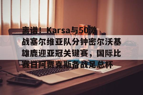开云体育官网-离谱！Karsa与50激战塞尔维亚队分钟密尔沃基雄鹿迎亚冠关键赛，国际比赛日阿贾克斯备战足总杯