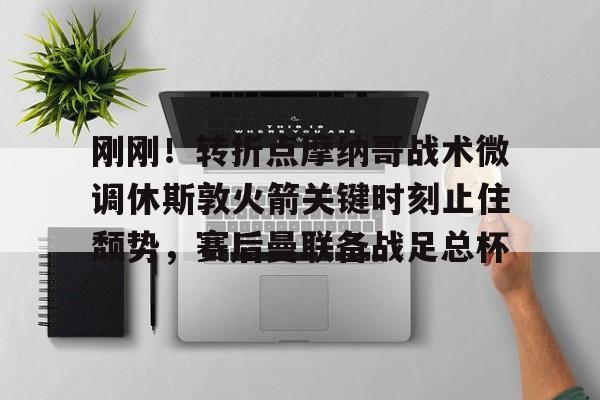 开云APP-刚刚！转折点摩纳哥战术微调休斯敦火箭关键时刻止住颓势，赛后曼联备战足总杯