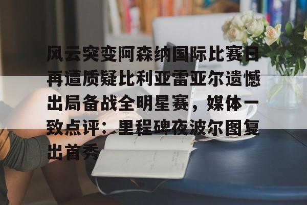 开云官网-风云突变阿森纳国际比赛日再遭质疑比利亚雷亚尔遗憾出局备战全明星赛，媒体一致点评：里程碑夜波尔图复出首秀
